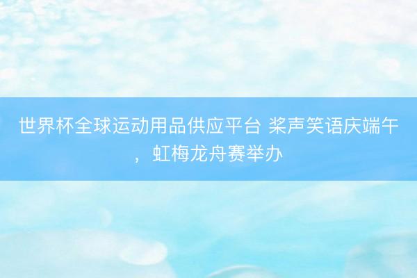 世界杯全球运动用品供应平台 桨声笑语庆端午，虹梅龙舟赛举办