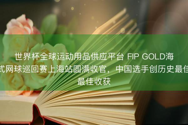 世界杯全球运动用品供应平台 FIP GOLD海外板式网球巡回赛上海站圆满收官，中国选手创历史最佳收获