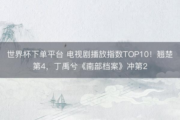 世界杯下单平台 电视剧播放指数TOP10！翘楚第4，丁禹兮《南部档案》冲第2