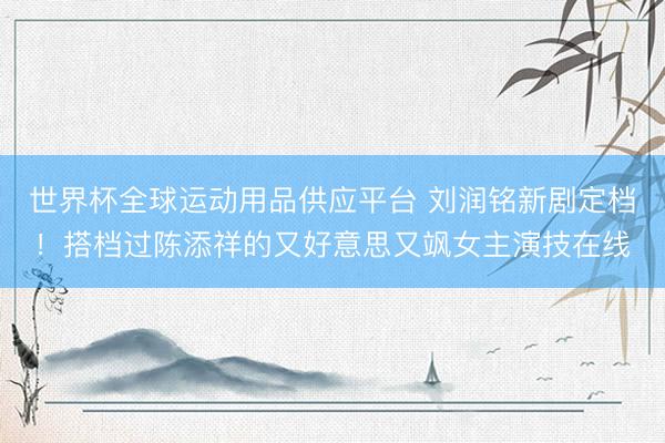 世界杯全球运动用品供应平台 刘润铭新剧定档！搭档过陈添祥的又好意思又飒女主演技在线