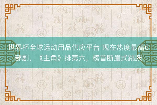 世界杯全球运动用品供应平台 现在热度最高6部剧，《主角》排第六，榜首断崖式跳跃