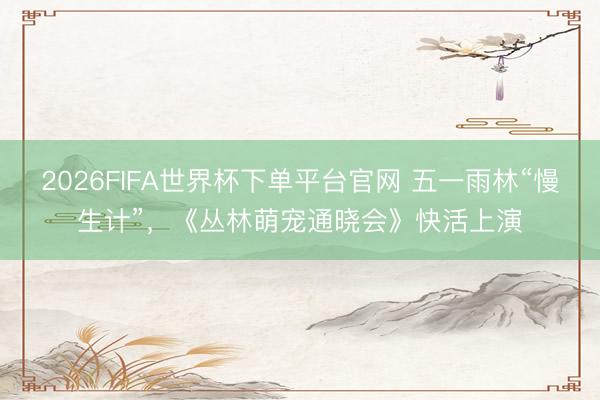 2026FIFA世界杯下单平台官网 五一雨林“慢生计”，《丛林萌宠通晓会》快活上演