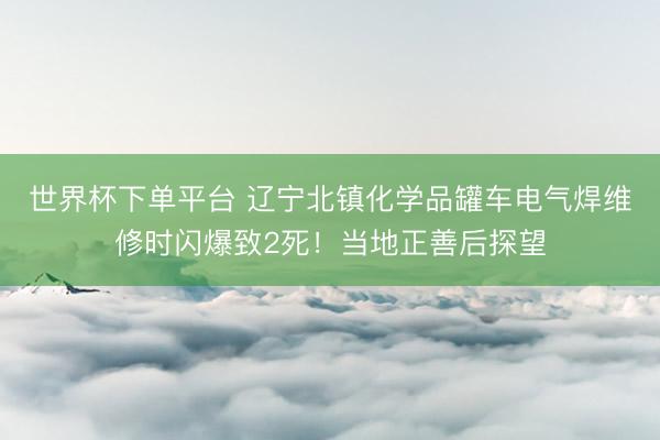 世界杯下单平台 辽宁北镇化学品罐车电气焊维修时闪爆致2死!当地正善后探望