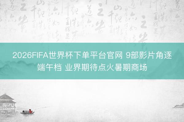 2026FIFA世界杯下单平台官网 9部影片角逐端午档 业界期待点火暑期商场