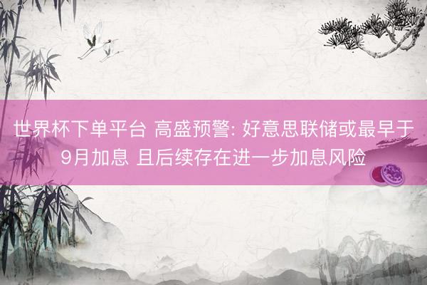 世界杯下单平台 高盛预警: 好意思联储或最早于9月加息 且后续存在进一步加息风险