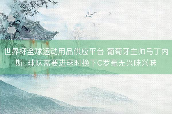 世界杯全球运动用品供应平台 葡萄牙主帅马丁内斯: 球队需要进球时换下C罗毫无兴味兴味