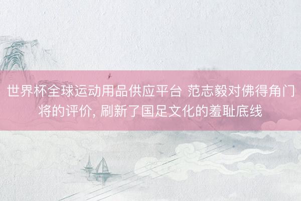 世界杯全球运动用品供应平台 范志毅对佛得角门将的评价, 刷新了国足文化的羞耻底线