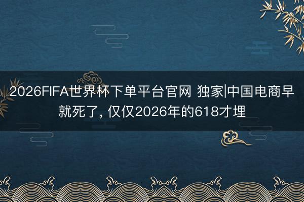2026FIFA世界杯下单平台官网 独家|中国电商早就死了， 仅仅2026年的618才埋